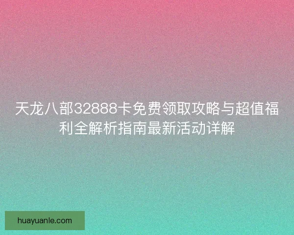 天龙八部32888卡免费领取攻略与超值福利全解析指南最新活动详解