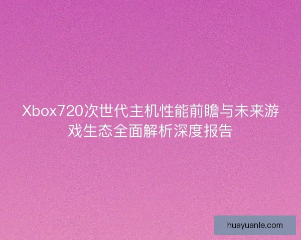 Xbox720次世代主机性能前瞻与未来游戏生态全面解析深度报告