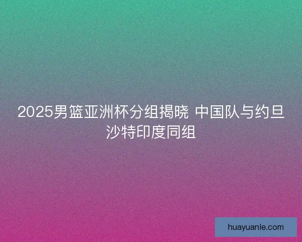 2025男篮亚洲杯分组揭晓 中国队与约旦沙特印度同组